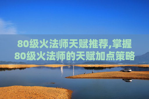 80级火法师天赋推荐,掌握80级火法师的天赋加点策略