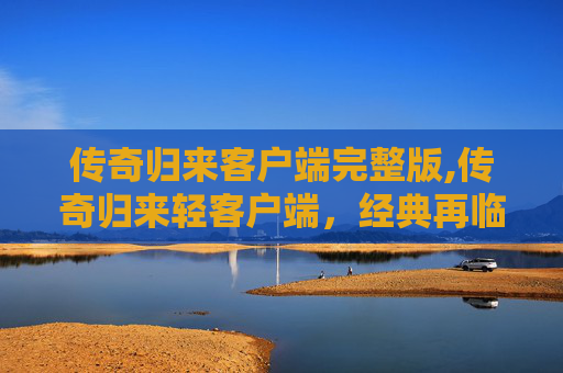 传奇归来客户端完整版,传奇归来轻客户端，经典再临，指尖上的不朽之旅