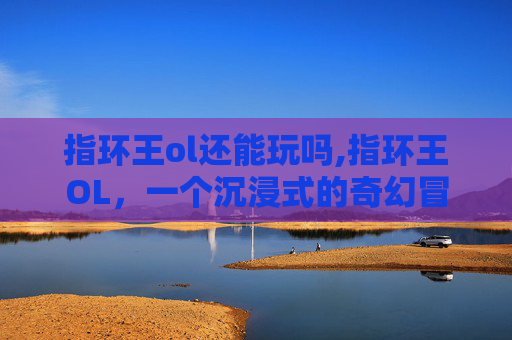 指环王ol还能玩吗,指环王OL，一个沉浸式的奇幻冒险世界