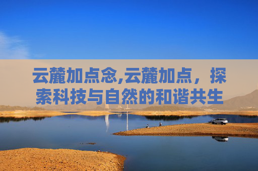 云麓加点念,云麓加点，探索科技与自然的和谐共生