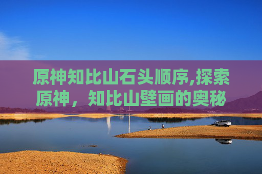 原神知比山石头顺序,探索原神，知比山壁画的奥秘