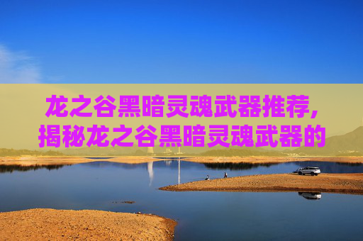 龙之谷黑暗灵魂武器推荐,揭秘龙之谷黑暗灵魂武器的神秘力量