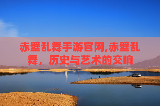 赤壁乱舞手游官网,赤壁乱舞，历史与艺术的交响