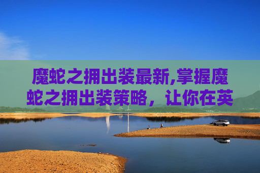 魔蛇之拥出装最新,掌握魔蛇之拥出装策略，让你在英雄联盟中成为终极战士