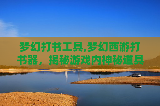 梦幻打书工具,梦幻西游打书器，揭秘游戏内神秘道具的制作与使用