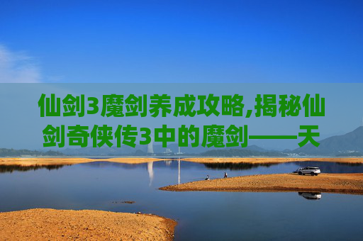 仙剑3魔剑养成攻略,揭秘仙剑奇侠传3中的魔剑——天泣