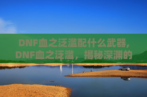 DNF血之泛滥配什么武器,DNF血之泛滥，揭秘深渊的神秘力量