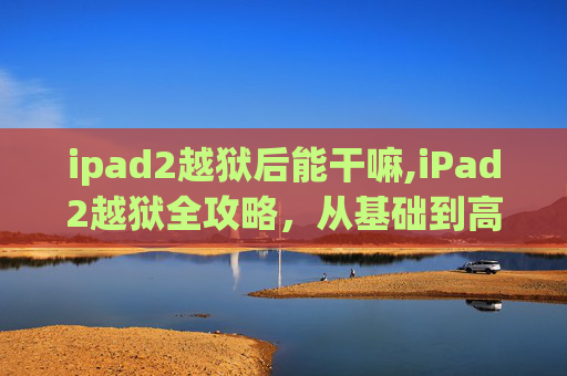 ipad2越狱后能干嘛,iPad2越狱全攻略，从基础到高级技巧
