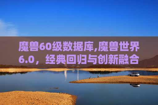 魔兽60级数据库,魔兽世界6.0，经典回归与创新融合的新篇章