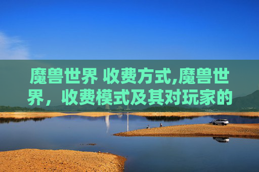 魔兽世界 收费方式,魔兽世界,收费模式及其对玩家的影响 魔兽世界 收费方式,魔兽世界,收费模式及其对玩家的影响