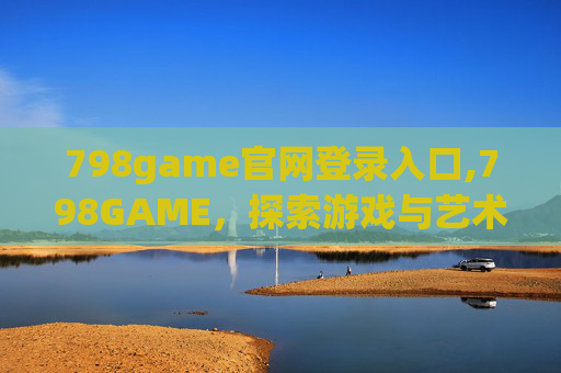 798game官网登录入口,798GAME,探索游戏与艺术的交汇点 798game官网登录入口,798GAME,探索游戏与艺术的交汇点