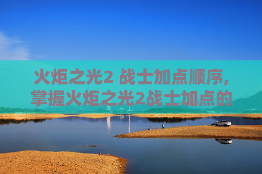 火炬之光2 战士加点顺序,掌握火炬之光2战士加点的艺术