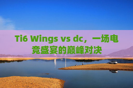 Ti6 Wings vs dc,一场电竞盛宴的巅峰对决 Ti6 Wings vs dc,一场电竞盛宴的巅峰对决