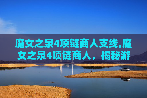 魔女之泉4项链商人支线,魔女之泉4项链商人,揭秘游戏中的神秘角色 魔女之泉4项链商人支线,魔女之泉4项链商人,揭秘游戏中的神秘角色
