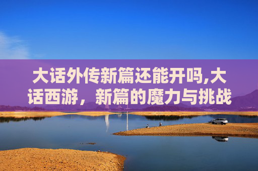 大话外传新篇还能开吗,大话西游,新篇的魔力与挑战 大话外传新篇还能开吗,大话西游,新篇的魔力与挑战