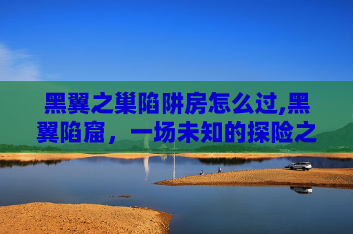 黑翼之巢陷阱房怎么过,黑翼陷窟,一场未知的探险之旅 黑翼之巢陷阱房怎么过,黑翼陷窟,一场未知的探险之旅
