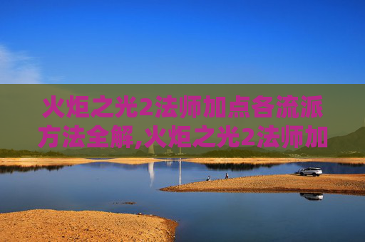 火炬之光2法师加点各流派方法全解,火炬之光2法师加点指南，如何打造你的魔法大师