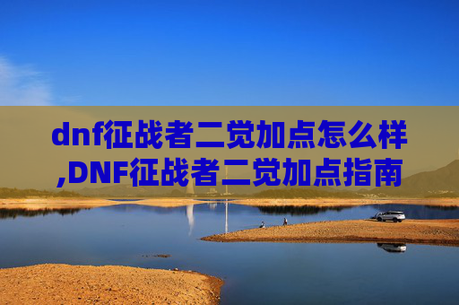 dnf征战者二觉加点怎么样,DNF征战者二觉加点指南，如何最大化你的输出潜力
