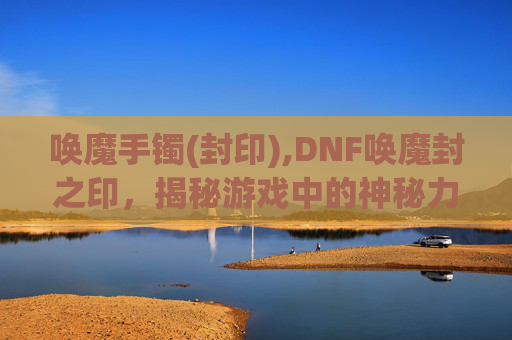 唤魔手镯(封印),DNF唤魔封之印，揭秘游戏中的神秘力量