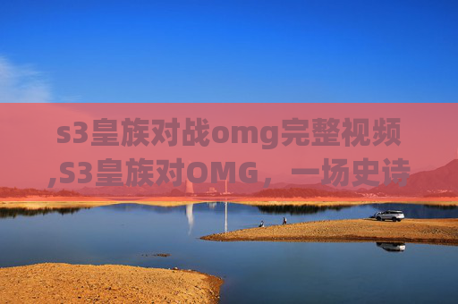 s3皇族对战omg完整视频,S3皇族对OMG，一场史诗般的对决，电竞史上的经典战役
