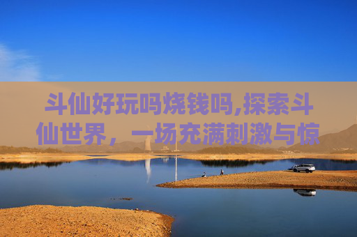 斗仙好玩吗烧钱吗,探索斗仙世界，一场充满刺激与惊喜的冒险之旅