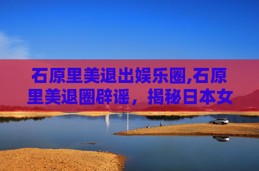 石原里美退出娱乐圈,石原里美退圈辟谣，揭秘日本女神的真相与未来