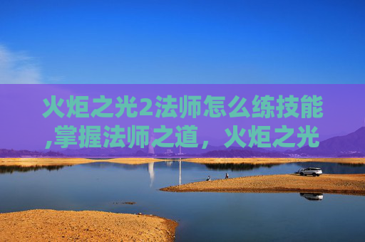 火炬之光2法师怎么练技能,掌握法师之道,火炬之光2中的魔法修炼之旅 火炬之光2法师怎么练技能,掌握法师之道,火炬之光2中的魔法修炼之旅