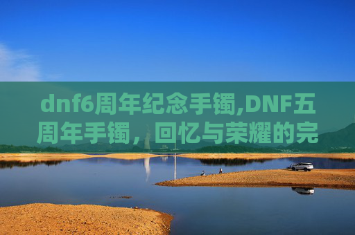 dnf6周年纪念手镯,DNF五周年手镯,回忆与荣耀的完美融合 dnf6周年纪念手镯,DNF五周年手镯,回忆与荣耀的完美融合