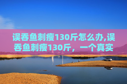 误吞鱼刺瘦130斤怎么办,误吞鱼刺瘦130斤，一个真实案例的反思与启示