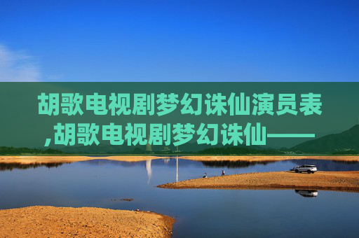 胡歌电视剧梦幻诛仙演员表,胡歌电视剧梦幻诛仙——穿越仙侠的奇幻之旅