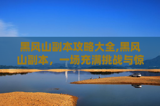 黑风山副本攻略大全,黑风山副本，一场充满挑战与惊喜的冒险之旅