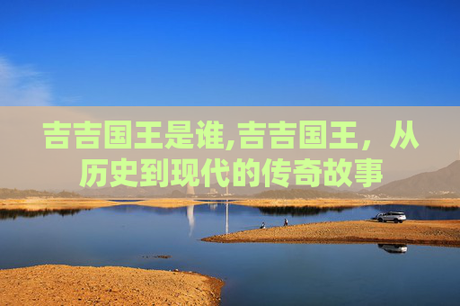 吉吉国王是谁,吉吉国王，从历史到现代的传奇故事