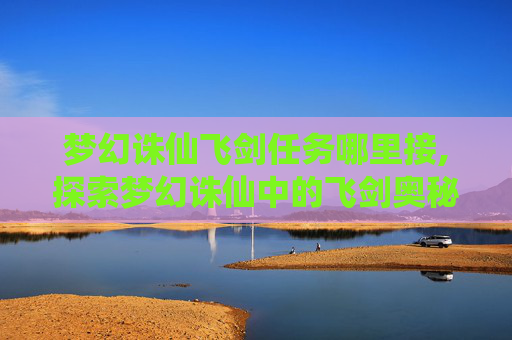 梦幻诛仙飞剑任务哪里接,探索梦幻诛仙中的飞剑奥秘