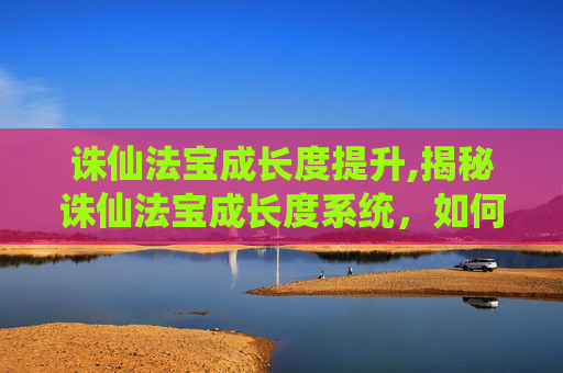 诛仙法宝成长度提升,揭秘诛仙法宝成长度系统，如何影响法宝的威力与成长