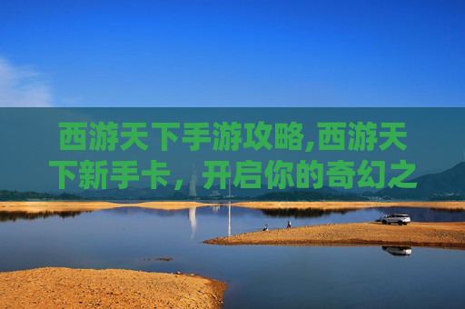 西游天下手游攻略,西游天下新手卡，开启你的奇幻之旅