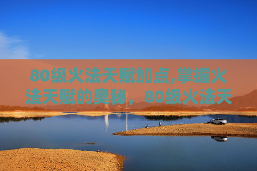 80级火法天赋加点,掌握火法天赋的奥秘，80级火法天赋图解