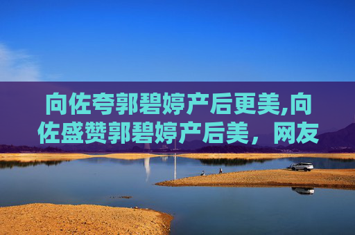 向佐夸郭碧婷产后更美,向佐盛赞郭碧婷产后美，网友纷纷点赞