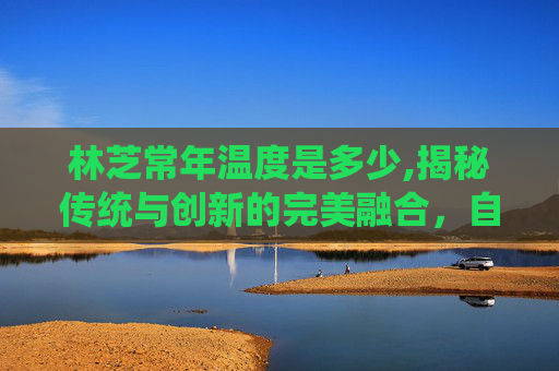 林芝常年温度是多少,揭秘传统与创新的完美融合，自制甜心果酒湖的秘诀