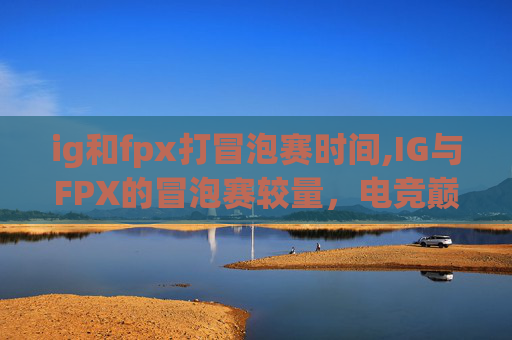 ig和fpx打冒泡赛时间,IG与FPX的冒泡赛较量，电竞巅峰对决，谁将夺冠？