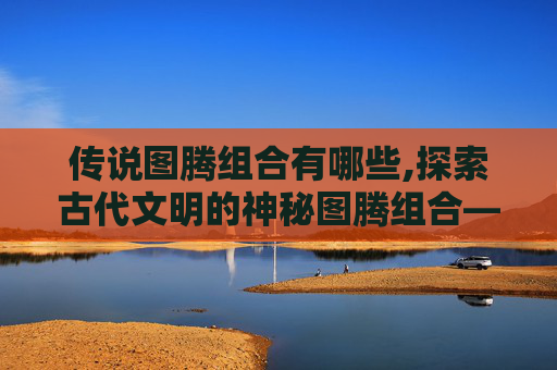 传说图腾组合有哪些,探索古代文明的神秘图腾组合——解读历史与信仰的交织
