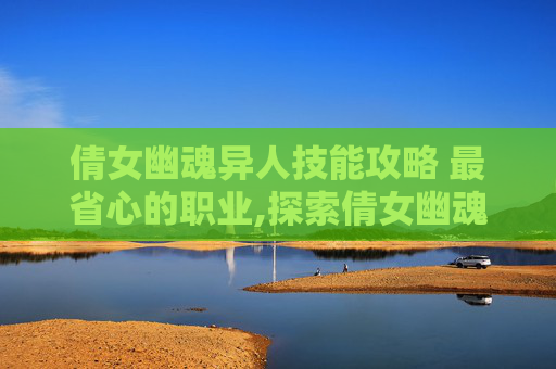 倩女幽魂异人技能攻略 最省心的职业,探索倩女幽魂中的异人技能攻略