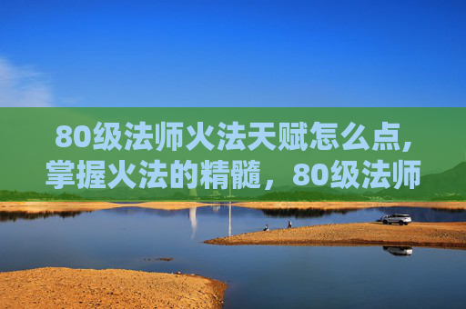 80级法师火法天赋怎么点,掌握火法的精髓，80级法师火法天赋指南