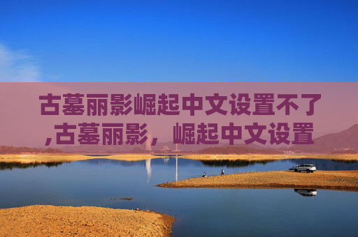 古墓丽影崛起中文设置不了,古墓丽影，崛起中文设置指南