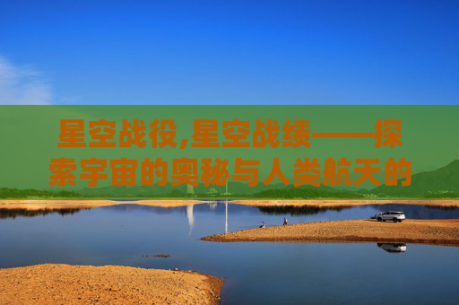 星空战役,星空战绩——探索宇宙的奥秘与人类航天的辉煌历程