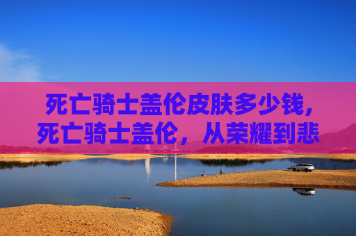 死亡骑士盖伦皮肤多少钱,死亡骑士盖伦，从荣耀到悲剧的终极战士
