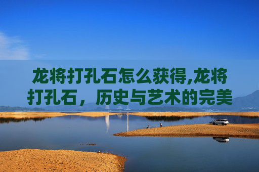 龙将打孔石怎么获得,龙将打孔石，历史与艺术的完美融合