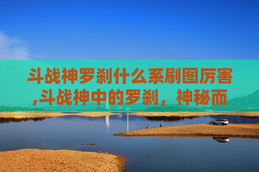 斗战神罗刹什么系刷图厉害,斗战神中的罗刹，神秘而致命的存在