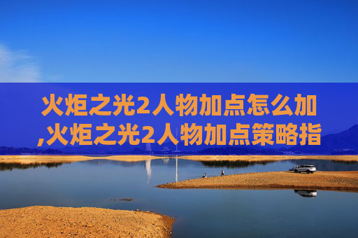 火炬之光2人物加点怎么加,火炬之光2人物加点策略指南