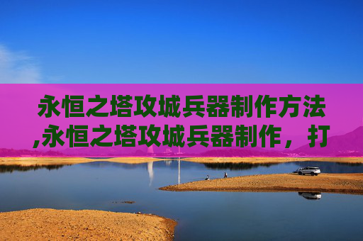 永恒之塔攻城兵器制作方法,永恒之塔攻城兵器制作，打造无敌军团的秘诀