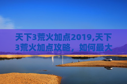 天下3荒火加点2019,天下3荒火加点攻略，如何最大化你的输出与生存能力